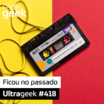 Ultrageek 418 – Ficou no passado